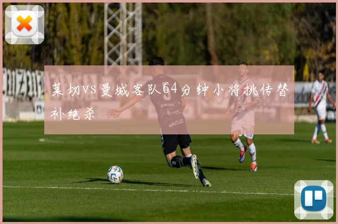 莱切vs曼城客队64分钟小将挑传替补绝杀