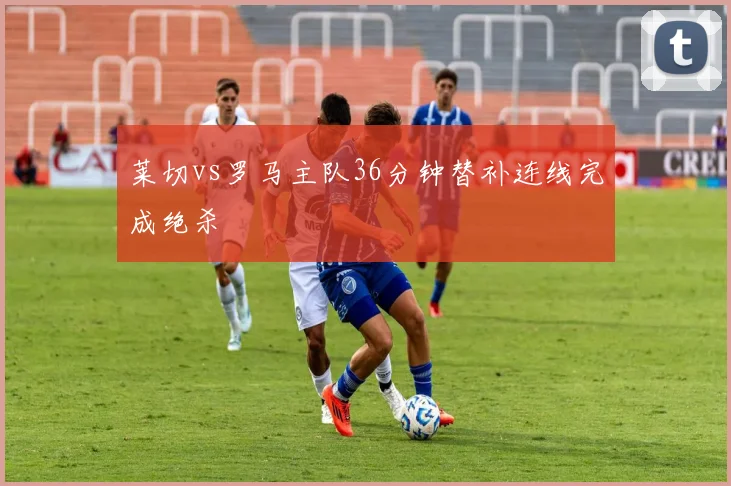 莱切vs罗马主队36分钟替补连线完成绝杀