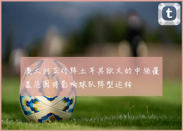 澳大利亚对阵土耳其欧文的中场覆盖范围将影响球队阵型运转