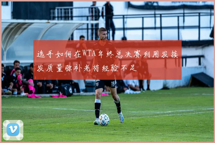 选手如何在WTA年终总决赛利用发接发质量弥补老将经验不足