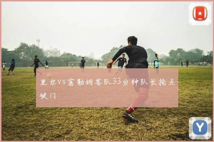 里尔vs富勒姆客队33分钟队长抢点破门