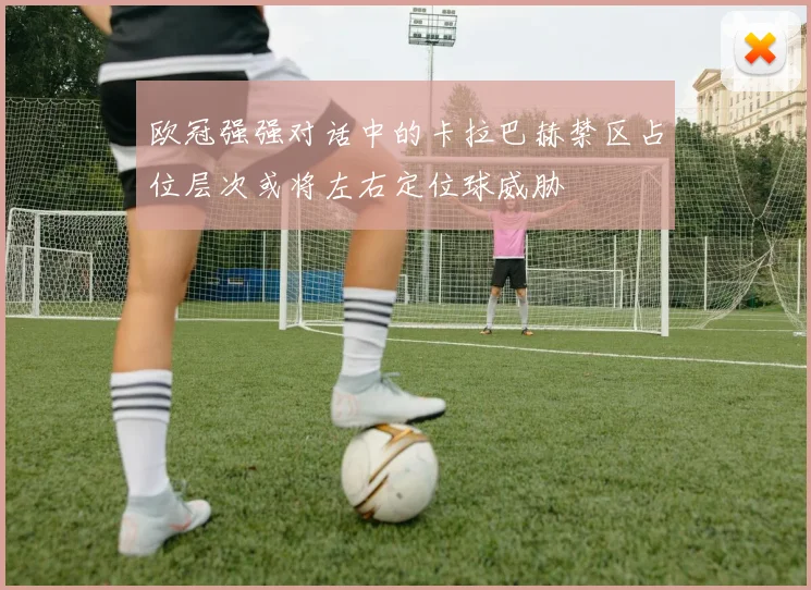 欧冠强强对话中的卡拉巴赫禁区占位层次或将左右定位球威胁