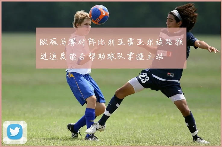 欧冠马赛对阵比利亚雷亚尔边路推进速度能否帮助球队掌握主动