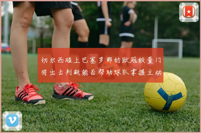 切尔西碰上巴塞罗那的欧冠较量门将出击判断能否帮助球队掌握主动