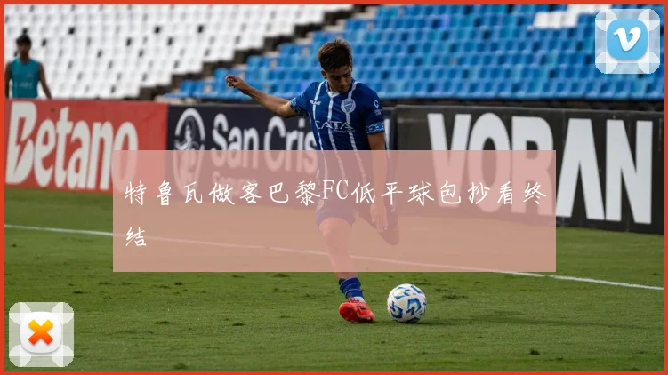 特鲁瓦做客巴黎FC低平球包抄看终结