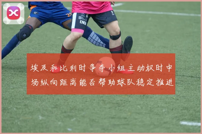 埃及和比利时争夺小组主动权时中场纵向距离能否帮助球队稳定推进